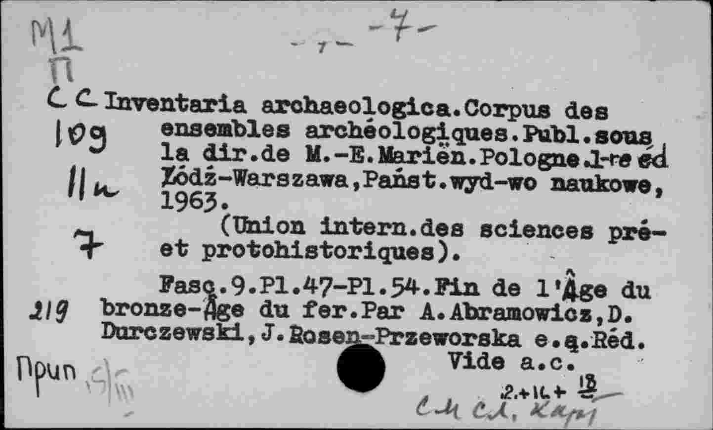 ﻿- 7 —
I'll
п
Inventaria archaeologies. Corpus des lipoi ensembles archéologiques.Puhl.ягтя
** la dir.de M.-E.Marien.PologneJL-re ed h .	%ôdz-Warszawa,Panst.wyd-wo naukowe.
,,й~	1963.
(Union intern, des sciences pré-* T et protohistoriques).
Fasc.9.P1.4-7-P1.54.Fin de l’Age du J, 19 bronze-Age du fer.Par A.Abramowicz.D.
Durczewski, J. fioseg^Przeworska e. q.Béd.
Аг..,.	Vide a.c.
đ сЛ,